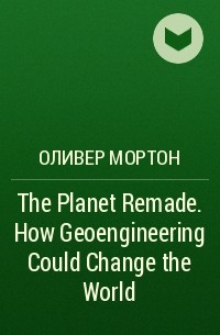 Оливер Мортон - The Planet Remade. How Geoengineering Could Change the World