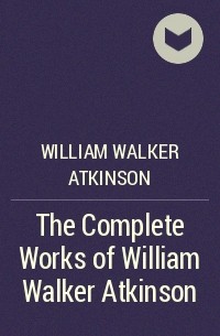 Уильям Уокер Аткинсон - The Complete Works of William Walker Atkinson
