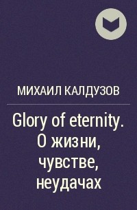 Михаил Калдузов - Glory of eternity. О жизни, чувстве, неудачах