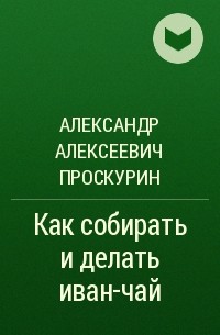 Александр Алексеевич Проскурин - Как собирать и делать иван-чай