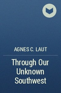 Agnes C. Laut - Through Our Unknown Southwest