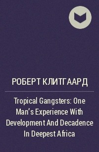 Роберт Клитгаард - Tropical Gangsters : One Man's Experience With Development And Decadence In Deepest Africa