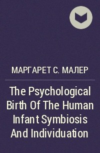 Маргарет С. Малер - The Psychological Birth Of The Human Infant Symbiosis And Individuation