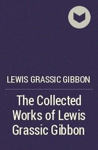 Льюис Грассик Гиббон - The Collected Works of Lewis Grassic Gibbon