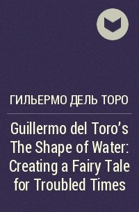 Гильермо дель Торо - Guillermo del Toro’s The Shape of Water: Creating a Fairy Tale for Troubled Times