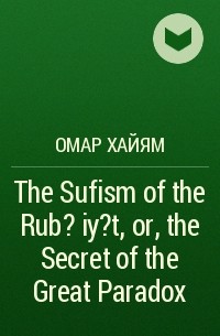 Омар Хайям - The Sufism of the Rub?iy?t, or, the Secret of the Great Paradox