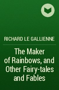 Richard Le Gallienne - The Maker of Rainbows, and Other Fairy-tales and Fables