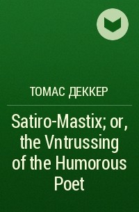 Томас Деккер - Satiro-Mastix; or, the Vntrussing of the Humorous Poet
