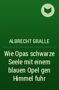 Albrecht Gralle - Wie Opas schwarze Seele mit einem blauen Opel gen Himmel fuhr