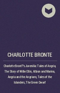 Шарлотта Бронте - Charlotte Bront?'s Juvenilia: Tales of Angria , The Story of Willie Ellin, Albion and Marina, Angria and the Angrians, Tales of the Islanders, The Green Dwarf