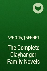 Арнольд Беннет - The Complete Clayhanger Family Novels