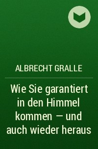 Albrecht Gralle - Wie Sie garantiert in den Himmel kommen - und auch wieder heraus