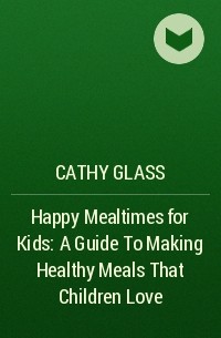 Кэти Гласс - Happy Mealtimes for Kids: A Guide To Making Healthy Meals That Children Love