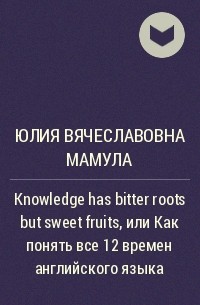 Юлия Вячеславовна Мамула - Knowledge has bitter roots but sweet fruits, или Как понять все 12 времен английского языка