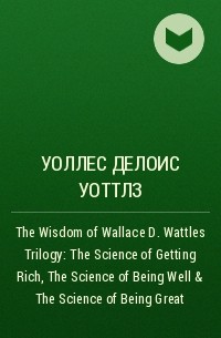 Уоллес Делоис Уоттлз - The Wisdom of Wallace D. Wattles Trilogy: The Science of Getting Rich, The Science of Being Well & The Science of Being Great