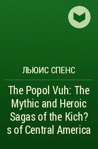 Льюис Спенс - The Popol Vuh: The Mythic and Heroic Sagas of the Kich?s of Central America