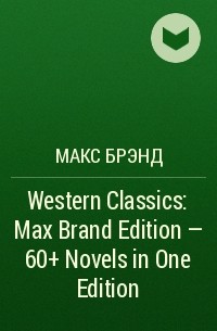 Макс Брэнд - Western Classics: Max Brand Edition - 60+ Novels in One Edition