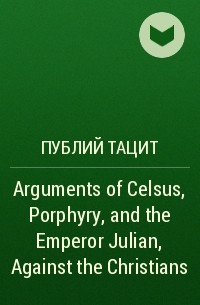 Публий Тацит - Arguments of Celsus, Porphyry, and the Emperor Julian, Against the Christians