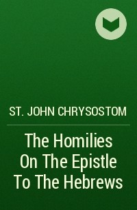 Иоанн Златоуст - The Homilies On The Epistle To The Hebrews