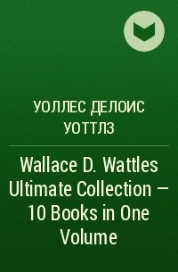 Уоллес Делоис Уоттлз - Wallace D. Wattles Ultimate Collection - 10 Books in One Volume