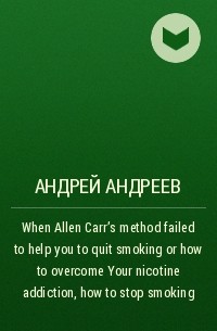 Андрей Андреев - When Allen Carr’s method failed to help you to quit smoking or how to overcome Your nicotine addiction, how to stop smoking