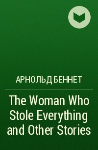 Арнольд Беннет - The Woman Who Stole Everything and Other Stories
