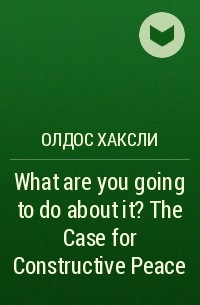 Олдос Хаксли - What are you going to do about it? The Case for Constructive Peace