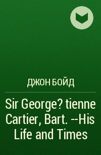 Джон Бойд - Sir George ?tienne Cartier, Bart. --His Life and Times