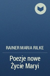 Райнер Мария Рильке - Poezje nowe Życie Maryi