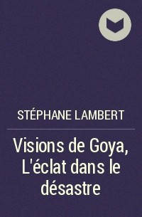 Stéphane Lambert - Visions de Goya, L’éclat dans le désastre