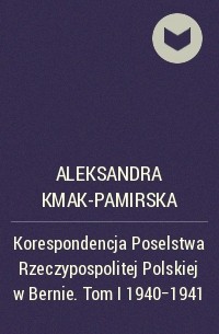 Aleksandra Kmak-Pamirska - Korespondencja Poselstwa Rzeczypospolitej Polskiej w Bernie. Tom I 1940-1941