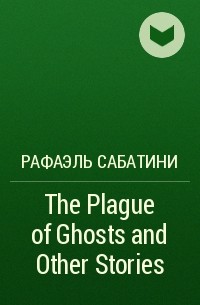 Рафаэль Сабатини - The Plague of Ghosts and Other Stories