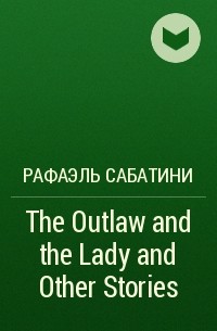 Рафаэль Сабатини - The Outlaw and the Lady and Other Stories