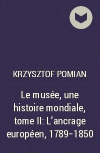 Krzysztof Pomian - Le musée, une histoire mondiale, tome II : L’ancrage européen, 1789-1850