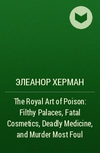Элеанор Херман - The Royal Art of Poison: Filthy Palaces, Fatal Cosmetics, Deadly Medicine, and Murder Most Foul
