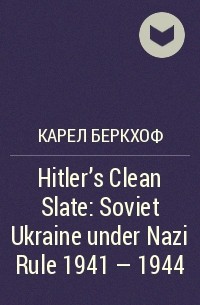 Карел Беркхоф - Hitler’s Clean Slate: Soviet Ukraine under Nazi Rule 1941 – 1944