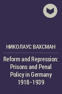 Николаус Вахсман - Reform and Repression: Prisons and Penal Policy in Germany 1918-1939