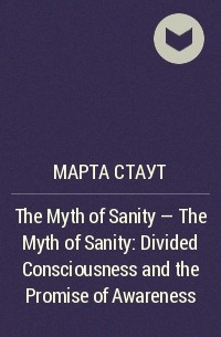 Марта Стаут - The Myth of Sanity - The Myth of Sanity: Divided Consciousness and the Promise of Awareness