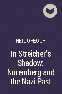 Нил Грегор - In Streicher’s Shadow: Nuremberg and the Nazi Past