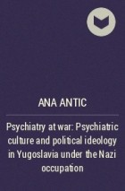 Ана Антич - Psychiatry at war: Psychiatric culture and political ideology in Yugoslavia under the Nazi occupation