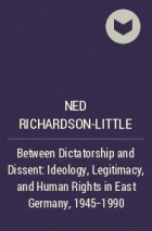 Нед Ричардсон-Литл - Between Dictatorship and Dissent: Ideology, Legitimacy, and Human Rights in East Germany, 1945-1990