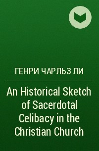 Генри Чарльз Ли - An Historical Sketch of Sacerdotal Celibacy in the Christian Church