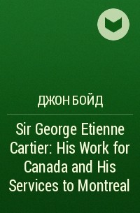 Джон Бойд - Sir George Etienne Cartier: His Work for Canada and His Services to Montreal