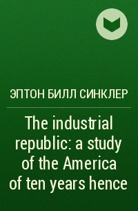 Эптон Билл Синклер - The industrial republic: a study of the America of ten years hence