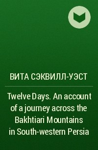 Вита Сэквилл-Уэст - Twelve Days. An account of a journey across the Bakhtiari Mountains in South-western Persia