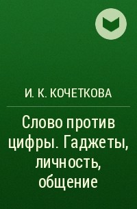 И. К. Кочеткова - Слово против цифры. Гаджеты, личность, общение