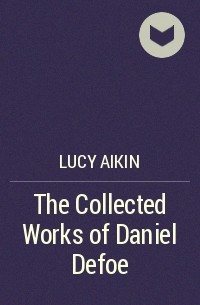 Lucy Aikin - The Collected Works of Daniel Defoe