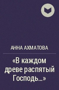 Анна Ахматова - "В каждом древе распятый Господь..."