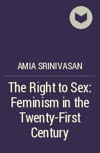 Амия Шринивасан - The Right to Sex: Feminism in the Twenty-First Century