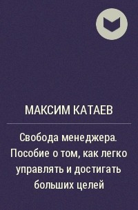 Максим Катаев - Свобода менеджера. Пособие о том, как легко управлять и достигать больших целей